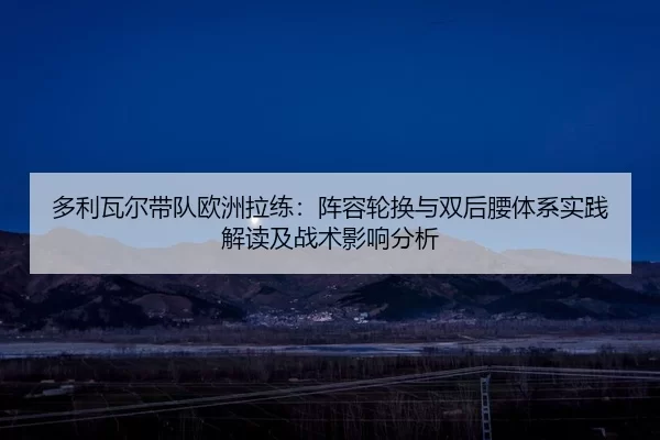 多利瓦尔带队欧洲拉练：阵容轮换与双后腰体系实践解读及战术影响分析