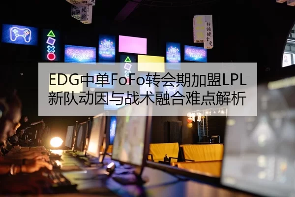 EDG中单FoFo转会期加盟LPL新队动因与战术融合难点解析