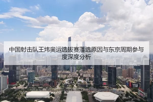 中国射击队王炜奥运选拔赛落选原因与东京周期参与度深度分析